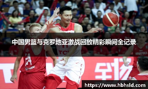 j9网站中国男篮与克罗地亚激战回放精彩瞬间全记录