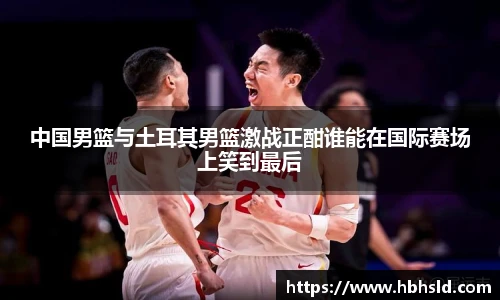 j9网站中国男篮与土耳其男篮激战正酣谁能在国际赛场上笑到最后